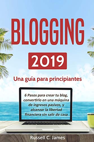 Blogging 2019: Una guía para principiantes. 6 pasos parar crear tu blog, convertirlo en una máquina de ingresos pasivos, y alcanzar la libertad financiera sin salir de casa (Negocios por Internet)