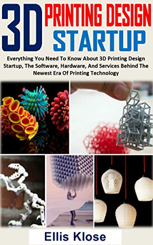 3D PRINTING DESIGN STARTUP: Everything You Need To Know About 3D Printing Design Startup, The Software, Hardware, And Services Behind The Newest Era Of Printing Technology (English Edition)