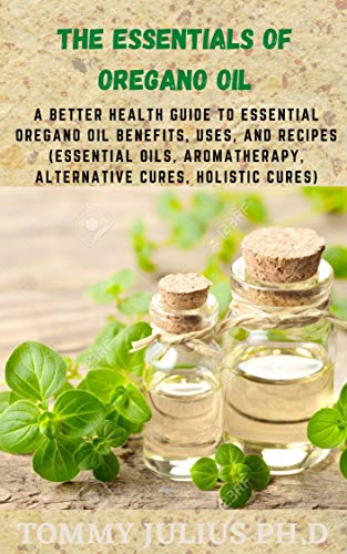 The Essentials of Oregano Oil: A Better Health Guide to Essential Oregano Oil Benefits, Uses, and Recipes (Essential Oils, aromatherapy, alternative cures, holistic cures) (English Edition)
