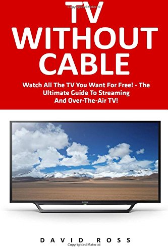TV Without Cable: Watch All The TV You Want For Free! - The Ultimate Guide To Streaming And Over-The-Air TV! (Streaming, Streaming Devices, Over-the-Air Free TV)
