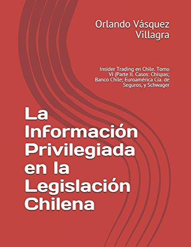 La Información Privilegiada en la Legislación Chilena: Insider Trading en Chile. Tomo VI (Parte II. Casos: Chispas; Banco Chile; Euroamérica Cía. de Seguros, y Schwager