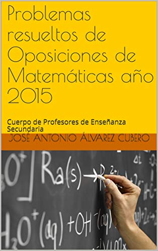 Problemas resueltos de Oposiciones de Matemáticas año 2015: Cuerpo de Profesores de Enseñanza Secundaria (Oposiciones de Matemáticas al Cuerpo de Profesores de Enseñanza Secundaria)