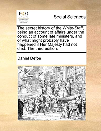 The secret history of the White-Staff, being an account of affairs under the conduct of some late ministers, and of what might probably have happened if Her Majesty had not died. The third edition.