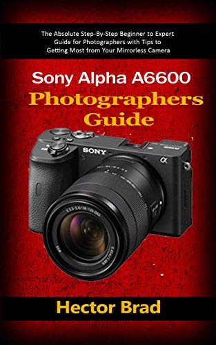 Sony Alpha a6600 Photographers Guide : The Absolute Step-By-Step Beginner to Expert Guide for Photographers with Tips to Getting Most from Your Mirrorless Camera (English Edition)