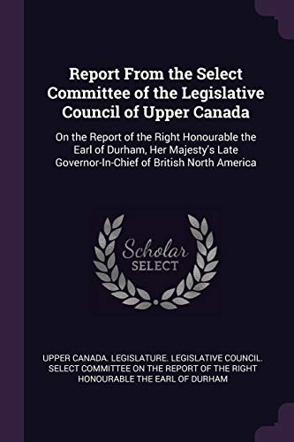 Report From the Select Committee of the Legislative Council of Upper Canada: On the Report of the Right Honourable the Earl of Durham, Her Majesty's Late Governor-In-Chief of British North America