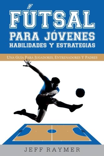 Futsal para Jovenes Habilidades y Estrategias: Una guia para jugadores, entrenadores y padres