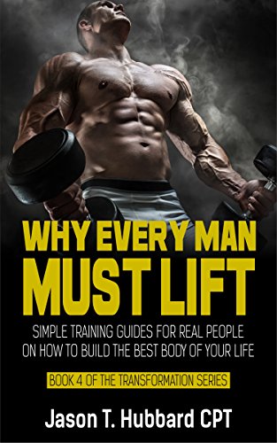 Why Every Man Must Lift: Simple Training Guides for Real People on How to Build the Best Body of Your Life (muscle, strength, exercise, book, love, weight lifting) (English Edition)