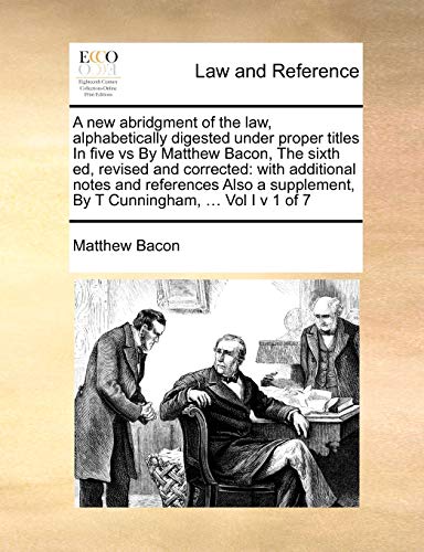 A new abridgment of the law, alphabetically digested under proper titles In five vs By Matthew Bacon, The sixth ed, revised and corrected: with ... By T Cunningham, ... Vol I v 1 of 7