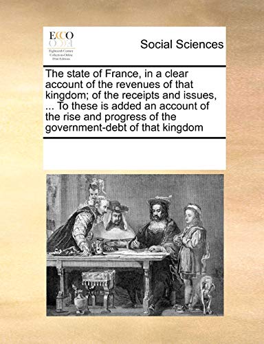 The state of France, in a clear account of the revenues of that kingdom; of the receipts and issues, ... To these is added an account of the rise and progress of the government-debt of that kingdom