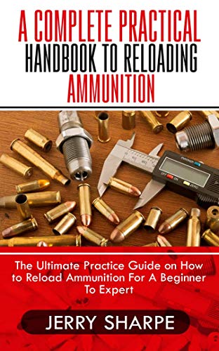 A COMPLETE PRACTICAL HANDBOOK TO RELOADING AMMUNITION: The Ultimate Practice Guide on How to Reload Ammunition For A Beginner To Expert (English Edition)
