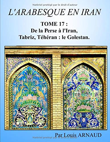 L'ARABESQUE EN IRAN: TOME 17 : De la Perse à l'Iran, Tabriz, Téhéran : le  Golestan.