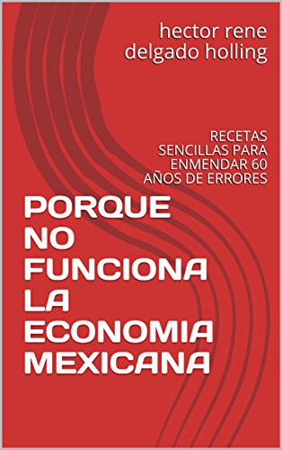 PORQUE NO FUNCIONA LA ECONOMIA MEXICANA: RECETAS SENCILLAS PARA ENMENDAR 60 AÑOS DE ERRORES