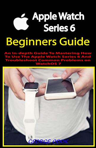 APPLE WATCH SERIES 6 BEGINNERS GUIDE: An In-depth Guide To Mastering How To Use The Apple Watch Series 6 And Troubleshoot Common Problems on WatchOS 7