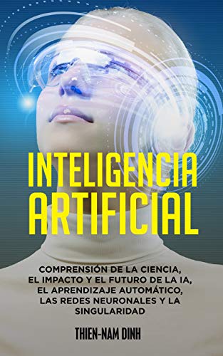 Inteligencia artificial: Comprensión de la ciencia, el impacto y el futuro de la IA, el aprendizaje automático, las redes neuronales y la singularidad