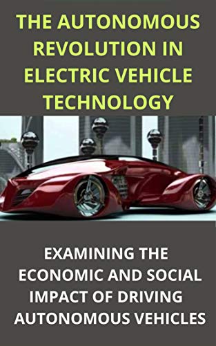 THE AUTONOMOUS REVOLUTION IN ELECTRIC VEHICLE TECHNOLOGY WHAT WILL IT MEAN TO US?: EXAMINING THE ECONOMIC AND SOCIAL IMPACT OF DRIVING AUTONOMOUS VEHICLES (English Edition)