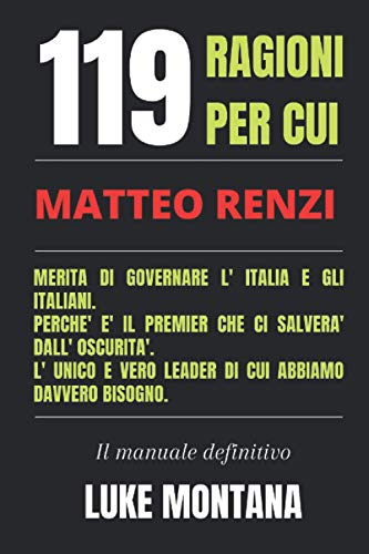 119 Motivi Per Cui Matteo Renzi Merita di Governare l' Italia e gli Italiani. Perchè è il Premier che ci Salverà dall' Oscurità. Il Vero Leader di cui Abbiamo Davvero Bisogno