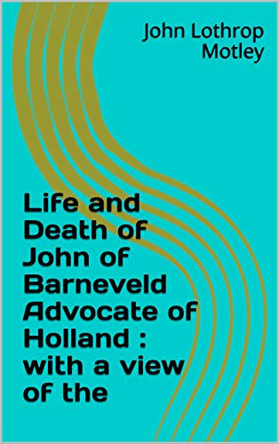 Life and Death of John of Barneveld Advocate of Holland : with a view of the (English Edition)