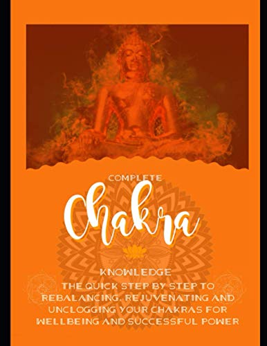 Complete Chakra Knowledge The Quick Step By Step To Rebalancing, Rejuvenating And Unclogging Your Chakras For Wellbeing And Successful Power