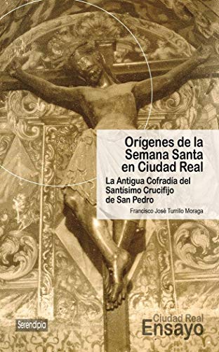 Orígenes de la Semana Santa en Ciudad Real. La Antigua Cofradía del Santísimo Crucifijo de San Pedro: 4 (Ciudad Real Ensayo) Orígenes de la Semana Santa en Ciudad Real. La Antigua Cofradía del Santísimo Crucifijo de San Pedro: 4 (Ciudad Real Ensayo)