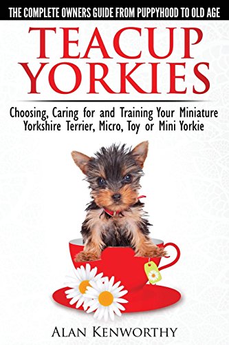 Teacup Yorkies - The Complete Owners Guide. Choosing, Caring for and Training Your Miniature Yorkshire Terrier, Micro, Toy or Mini Yorkie.