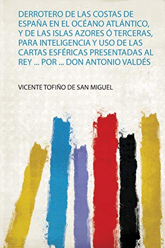 Derrotero De Las Costas De España En El Océano Atlántico, Y De Las Islas Azores Ó Terceras, Para Inteligencia Y Uso De Las Cartas Esféricas Presentadas Al Rey ... Por ... Don Antonio Valdés