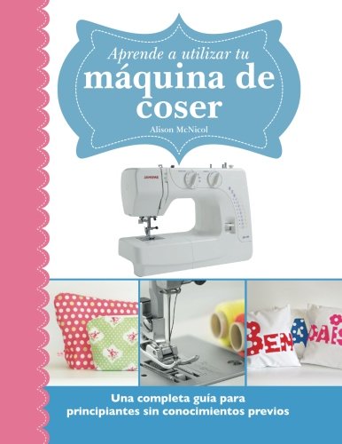 Aprende a utilizar tu máquina de coser: Una completa guía para principiantes sin conocimientos previos Aprende a utilizar tu máquina de coser: Una completa guía para principiantes sin conocimientos previos