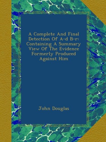 A Complete And Final Detection Of A-d B-r: Containing A Summary View Of The Evidence Formerly Produced Against Him A Complete And Final Detection Of A-d B-r: Containing A Summary View Of The Evidence Formerly Produced Against Him