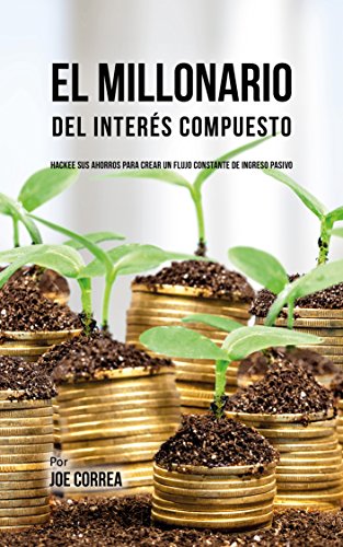 El Millonario Del Interés Compuesto: Hackee Sus Ahorros Para Crear Un Flujo Constante De Ingreso Pasivo