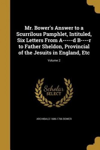 Mr. Bower's Answer to a Scurrilous Pamphlet, Intituled, Six Letters From A-----d B----r to Father Sheldon, Provincial of the Jesuits in England, Etc; Volume 2 Mr. Bower's Answer to a Scurrilous Pamphlet, Intituled, Six Letters From A-----d B----r to Father Sheldon, Provincial of the Jesuits in England, Etc; Volume 2
