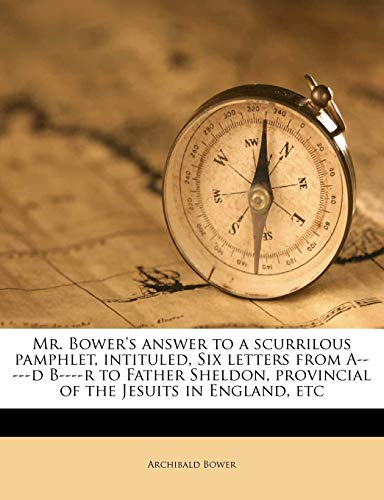 Mr. Bower's answer to a scurrilous pamphlet, intituled, Six letters from A-----d B----r to Father Sheldon, provincial of the Jesuits in England, etc Mr. Bower's answer to a scurrilous pamphlet, intituled, Six letters from A-----d B----r to Father Sheldon, provincial of the Jesuits in England, etc
