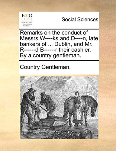 Remarks on the conduct of Messrs W----ks and D----n, late bankers of ... Dublin, and Mr. R------d B------r their cashier. By a country gentleman. Remarks on the conduct of Messrs W----ks and D----n, late bankers of ... Dublin, and Mr. R------d B------r their cashier. By a country gentleman.