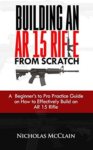 BUILDING AN AR 15 RIFLE FROM SCRATCH: A Beginner’s to Pro Practice Guide on How to Effectively Build an AR 15 Rifle (English Edition)