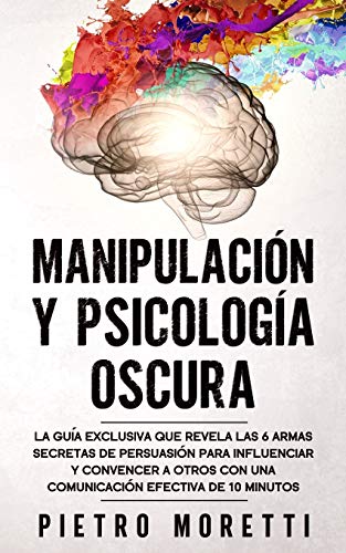 Manipulación Y Psicología Oscura: La Guía Exclusiva que Revela las 6 Armas Secretas de Persuasión para Influenciar y Convencer a otros con una Comunicación Efectiva de 10 Minutos