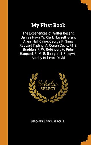 My First Book: The Experiences of Walter Besant, James Payn, W. Clark Russell, Grant Allen, Hall Caine, George R. Sims, Rudyard Kipling, A. Conan ... I. Zangwill, Morley Roberts, David