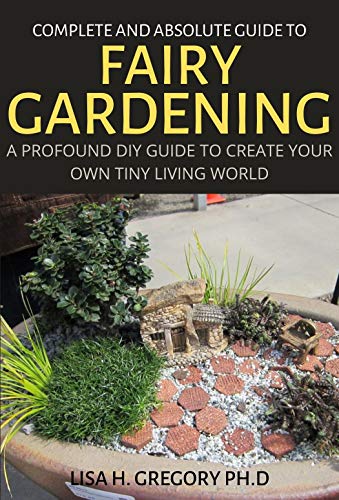 COMPLETE AND ABSOLUTE GUIDE TO FAIRY GARDENING: A PROFOUND DIY GUIDE TO CREATE YOUR OWN TINY LIVING WORLD (English Edition)