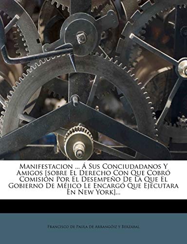 Manifestacion ... a Sus Conciudadanos y Amigos [Sobre El Derecho Con Que Cobro Comision Por El Desempeno de La Que El Gobierno de Mejico Le Encargo Qu