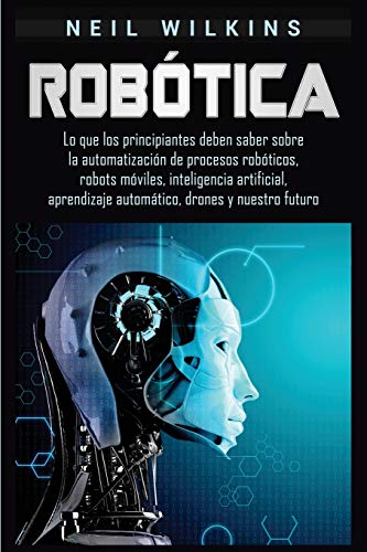 Robótica: Lo que los principiantes deben saber sobre la automatización de procesos robóticos, robots móviles, inteligencia artificial, aprendizaje automático, drones y nuestro futuro