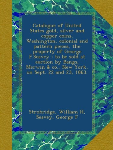 Catalogue of United States gold, silver and copper coins, Washington, colonial and pattern pieces, the property of George F.Seavey : to be sold at ... & co., New York, on Sept. 22 and 23, 1863.
