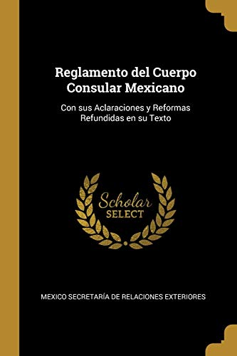 Reglamento del Cuerpo Consular Mexicano: Con sus Aclaraciones y Reformas Refundidas en su Texto