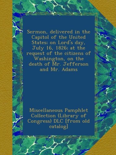 Sermon, delivered in the Capitol of the United States; on Lord's day, July 16, 1826; at the request of the citizens of Washington, on the death of Mr. Jefferson and Mr. Adams