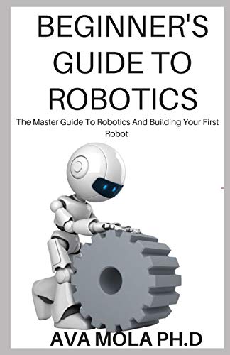 BEGINNER'S GUIDE TO ROBOTICS: The Master Guide To Robotics And Building Your First Robot