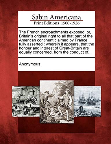 The French encroachments exposed, or, Britain's original right to all that part of the American continent claimed by France fully asserted: wherein it ... are equally concerned, from the conduct of...