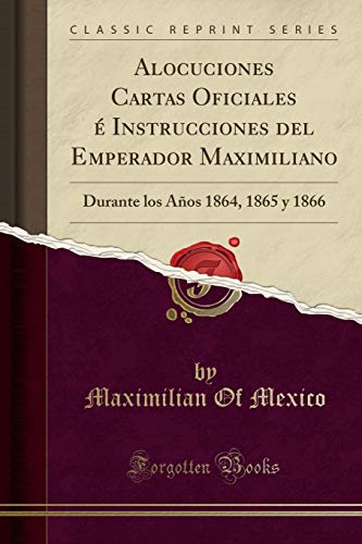 Alocuciones Cartas Oficiales é Instrucciones del Emperador Maximiliano: Durante los Años 1864, 1865 y 1866 (Classic Reprint)