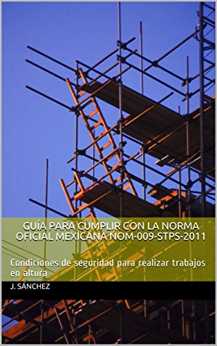 GUÍA PARA CUMPLIR CON LA NORMA OFICIAL MEXICANA NOM-009-STPS-2011: Condiciones de seguridad para realizar trabajos en altura