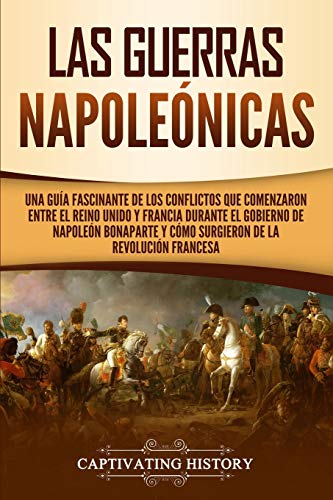Las Guerras Napoleónicas: Una guía fascinante de los conflictos que comenzaron entre el Reino Unido y Francia durante el gobierno de Napoleón Bonaparte y cómo surgieron de la Revolución francesa