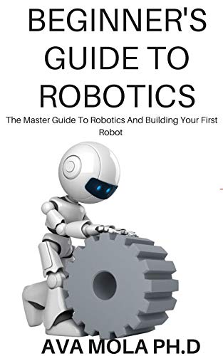 BEGINNER'S GUIDE TO ROBOTICS: The Master Guide To Robotics And Building Your First Robot (English Edition)