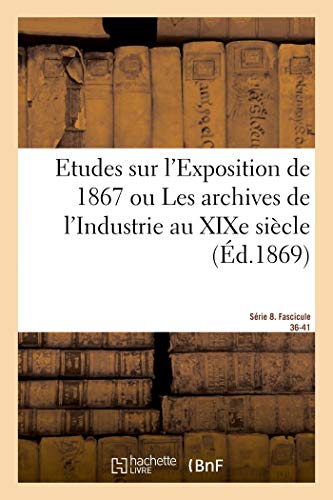 Etudes sur l'Exposition de 1867. Archives de l'Industrie au XIXe siècle. Série 8. Fascicule 36-41: De l'Etat actuel des arts des sciences de l'industrie et de l'agriculture chez toutes les nations