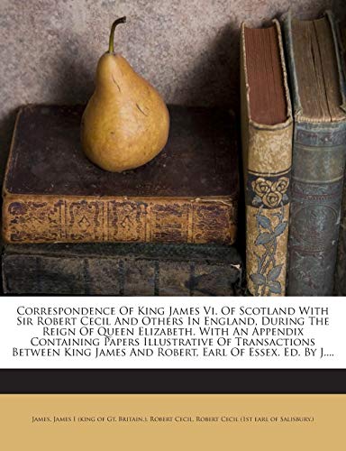 Correspondence Of King James Vi. Of Scotland With Sir Robert Cecil And Others In England, During The Reign Of Queen Elizabeth. With An Appendix ... James And Robert, Earl Of Essex. Ed. By J....