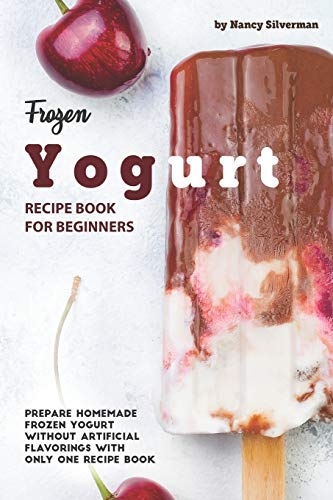 Frozen Yogurt Recipe Book for Beginners: Prepare Homemade Frozen Yogurt Without Artificial Flavorings with Only One Recipe Book