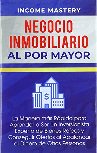 Negocio Inmobiliario al por Mayor: La manera más Rápida para Aprender a ser un Inversionista Experto de Bienes Raíces y Conseguir Ofertas al Apalancar el Dinero de Otras Personas